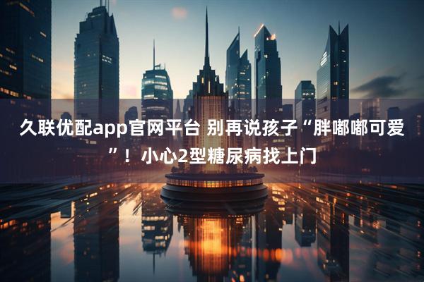 久联优配app官网平台 别再说孩子“胖嘟嘟可爱”！小心2型糖尿病找上门