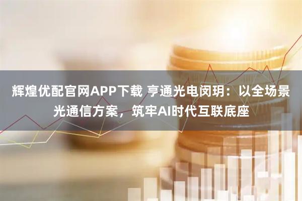 辉煌优配官网APP下载 亨通光电闵玥：以全场景光通信方案，筑牢AI时代互联底座