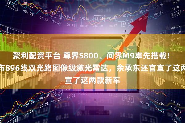 聚利配资平台 尊界S800、问界M9率先搭载! 华为发布896线双光路图像级激光雷达，余承东还官宣了这两款新车