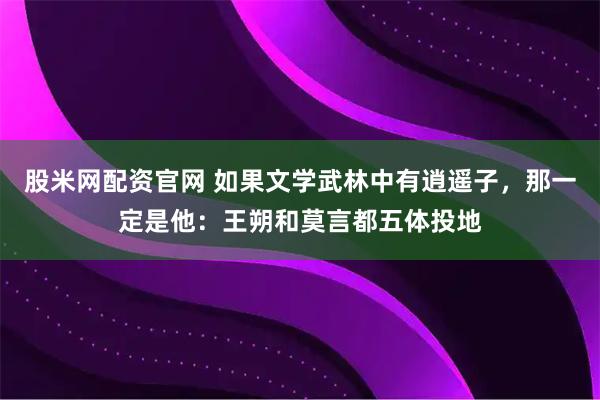 股米网配资官网 如果文学武林中有逍遥子，那一定是他：王朔和莫言都五体投地