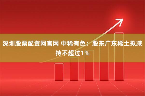 深圳股票配资网官网 中稀有色：股东广东稀土拟减持不超过1%