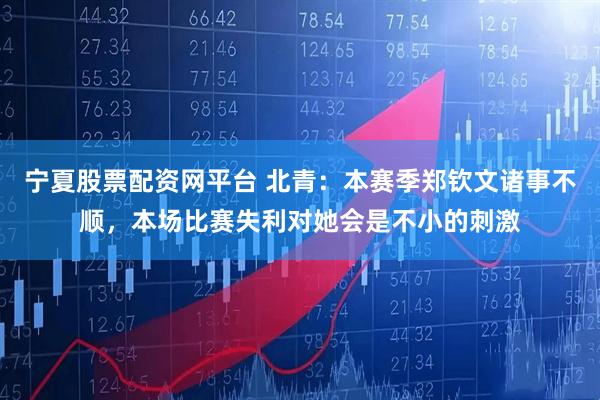 宁夏股票配资网平台 北青：本赛季郑钦文诸事不顺，本场比赛失利对她会是不小的刺激